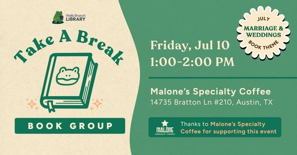 Take a Break Book Club Green and tan background with a graphic of a book outlined in green with a frog on the cover. Green text reads "Take A Break Book Group". A small sunburst in the top right corner reads "July Book Theme: Marriage & Weddings". White text reads "Friday, Jul 10, 1:00-2:00pm, Malone's Specialty Coffee, 14735 Bratton Ln #210, Austin, TX"